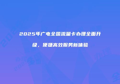 2025年广电全国流量卡办理全面升级，便捷高效服务新体验