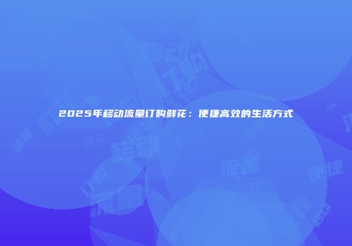 2025年移动流量订购鲜花：便捷高效的生活方式