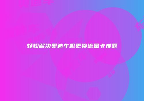轻松解决奥迪车机更换流量卡难题