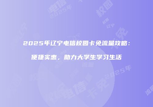 2025年辽宁电信校园卡免流量攻略：便捷实惠，助力大学生学习生活