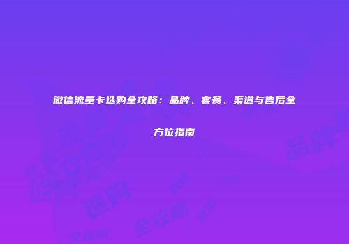 微信流量卡选购全攻略：品牌、套餐、渠道与售后全方位指南