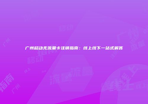 广州移动无流量卡注销指南：线上线下一站式解答