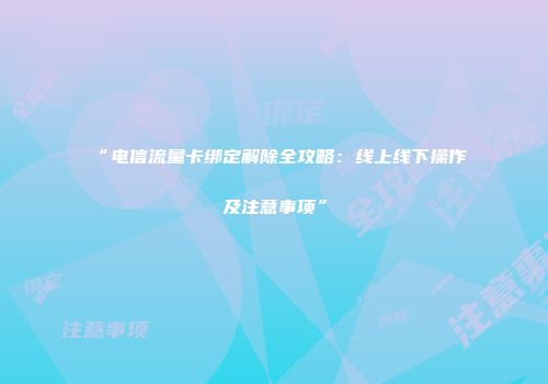“电信流量卡绑定解除全攻略：线上线下操作及注意事项”