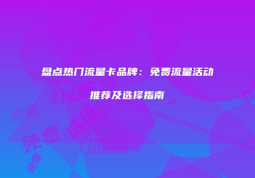 盘点热门流量卡品牌：免费流量活动推荐及选择指南