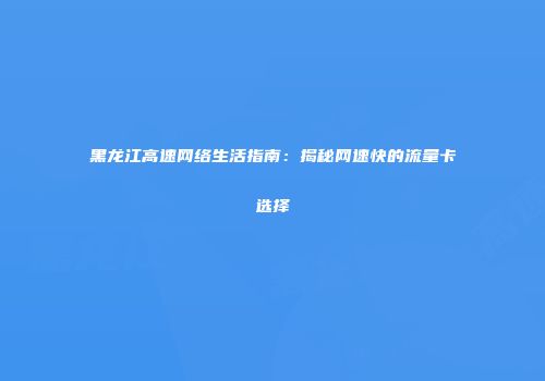黑龙江高速网络生活指南：揭秘网速快的流量卡选择