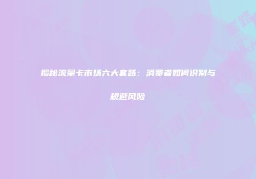 揭秘流量卡市场六大套路：消费者如何识别与规避风险
