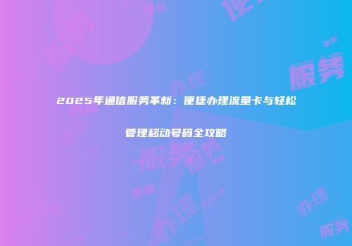 2025年通信服务革新：便捷办理流量卡与轻松管理移动号码全攻略