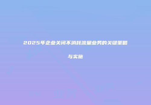 2025年企业关闭不消耗流量业务的关键策略与实施
