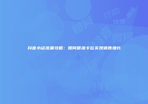 抖音小店流量攻略：如何精准卡位实现销售增长