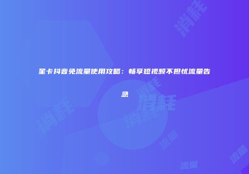 星卡抖音免流量使用攻略：畅享短视频不担忧流量告急