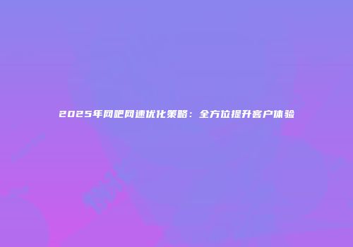2025年网吧网速优化策略：全方位提升客户体验