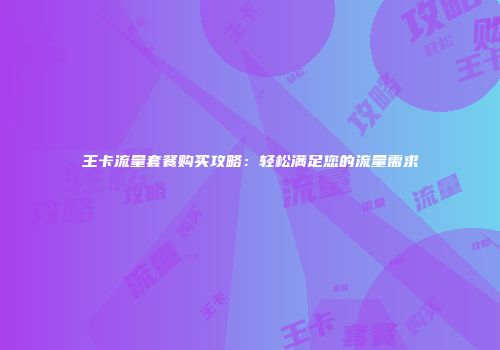 王卡流量套餐购买攻略：轻松满足您的流量需求