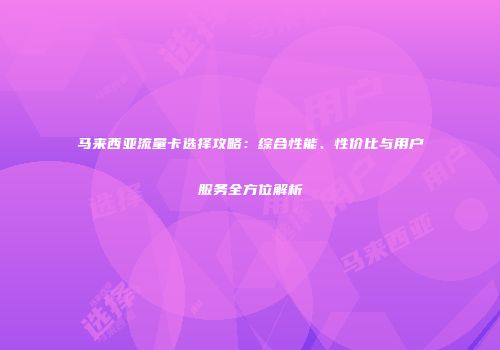 马来西亚流量卡选择攻略：综合性能、性价比与用户服务全方位解析