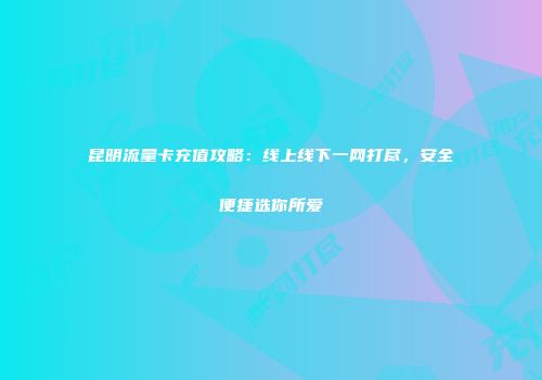 昆明流量卡充值攻略：线上线下一网打尽，安全便捷选你所爱