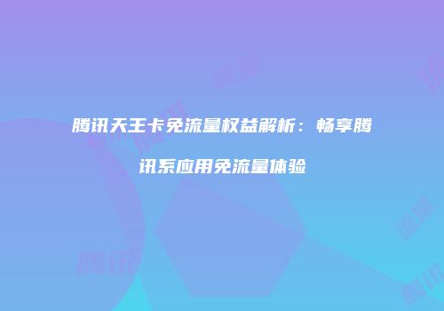 腾讯天王卡免流量权益解析：畅享腾讯系应用免流量体验