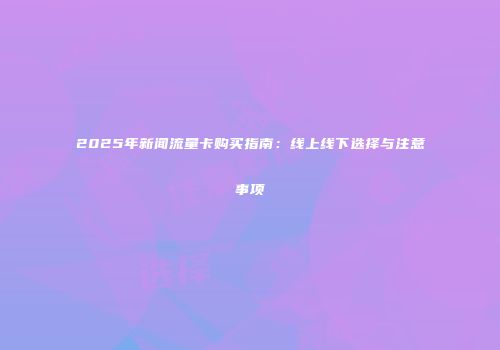 2025年新闻流量卡购买指南：线上线下选择与注意事项