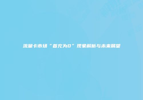 流量卡市场“首充为0”现象解析与未来展望