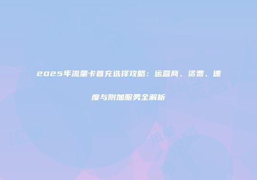 2025年流量卡首充选择攻略：运营商、资费、速度与附加服务全解析