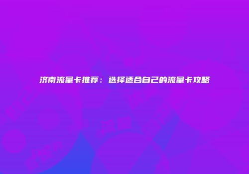 济南流量卡推荐：选择适合自己的流量卡攻略
