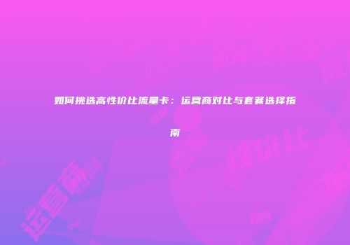 如何挑选高性价比流量卡：运营商对比与套餐选择指南