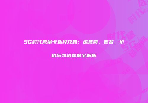 5G时代流量卡选择攻略：运营商、套餐、价格与网络速度全解析