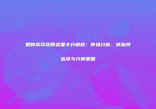如何成功获得流量卡分销权：市场分析、供应商选择与分销策略