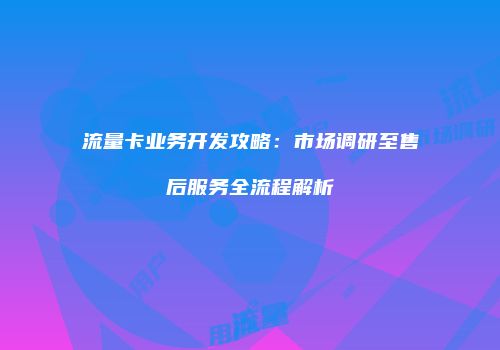 流量卡业务开发攻略：市场调研至售后服务全流程解析