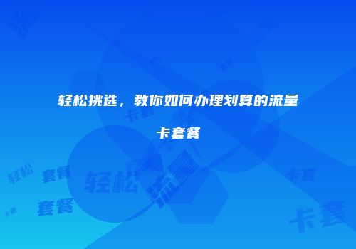 轻松挑选，教你如何办理划算的流量卡套餐