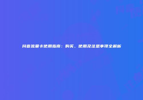 抖音流量卡使用指南：购买、使用及注意事项全解析
