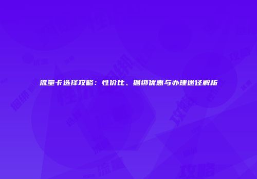 流量卡选择攻略：性价比、捆绑优惠与办理途径解析