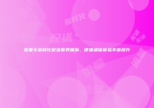 流量卡多样化配送服务保障，便捷通信体验不断提升