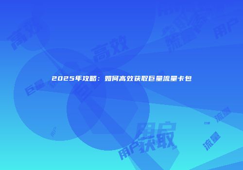 2025年攻略：如何高效获取巨量流量卡包