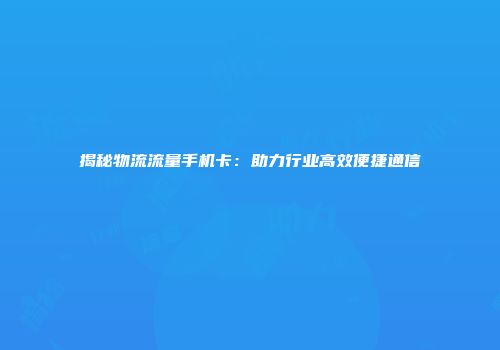 揭秘物流流量手机卡：助力行业高效便捷通信