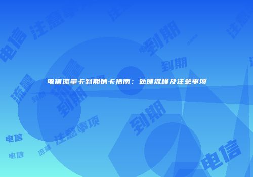 电信流量卡到期销卡指南：处理流程及注意事项