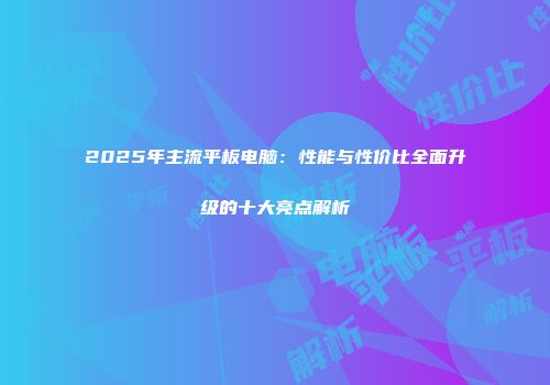 2025年主流平板电脑：性能与性价比全面升级的十大亮点解析
