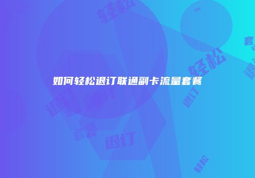 如何轻松退订联通副卡流量套餐