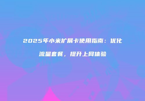 2025年小米扩展卡使用指南：优化流量套餐，提升上网体验