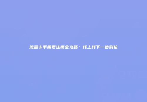 流量卡手机号注销全攻略：线上线下一步到位