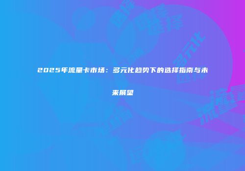 2025年流量卡市场：多元化趋势下的选择指南与未来展望