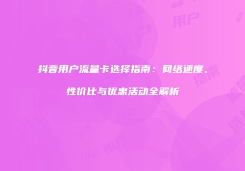 抖音用户流量卡选择指南：网络速度、性价比与优惠活动全解析