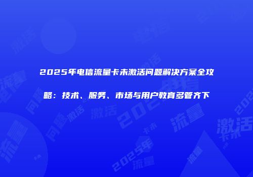 2025年电信流量卡未激活问题解决方案全攻略：技术、服务、市场与用户教育多管齐下