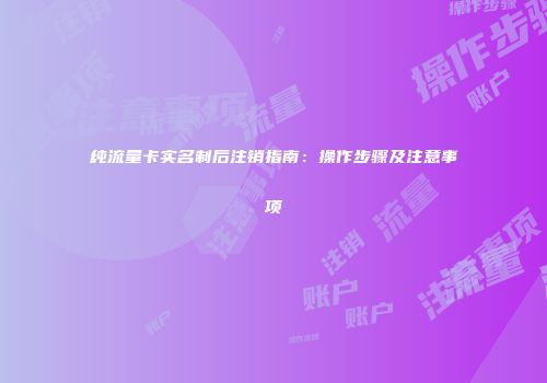 纯流量卡实名制后注销指南：操作步骤及注意事项