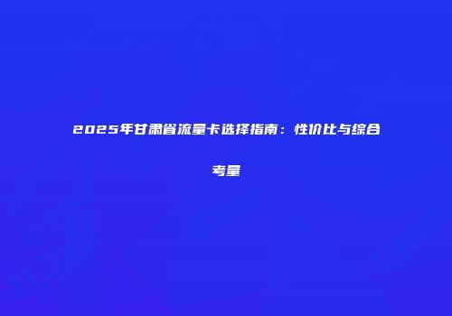 2025年甘肃省流量卡选择指南：性价比与综合考量
