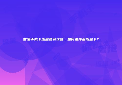 香港手机卡流量套餐攻略：如何选择多流量卡？