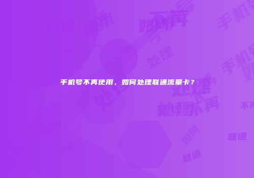 手机号不再使用，如何处理联通流量卡？
