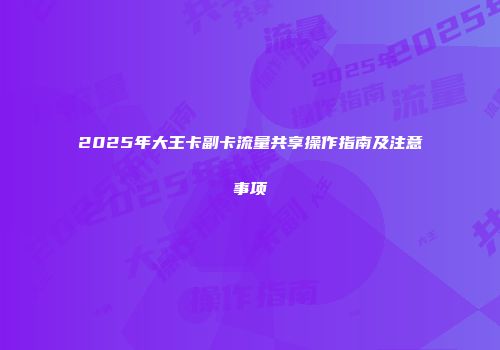 2025年大王卡副卡流量共享操作指南及注意事项