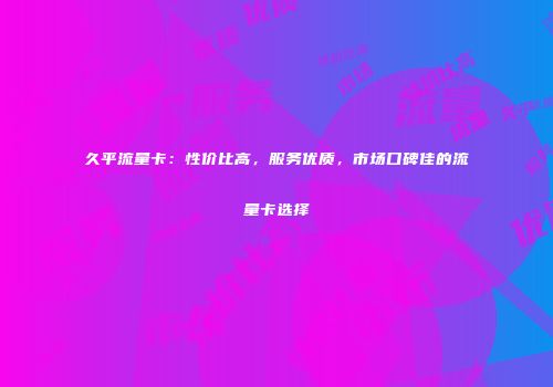 久平流量卡：性价比高，服务优质，市场口碑佳的流量卡选择