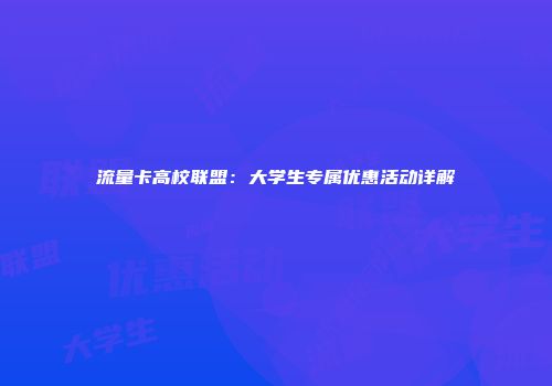 流量卡高校联盟：大学生专属优惠活动详解