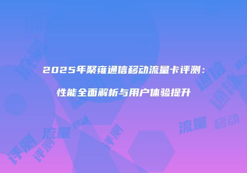 2025年聚雍通信移动流量卡评测：性能全面解析与用户体验提升