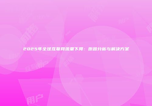 2025年全球互联网流量下降：原因分析与解决方案
